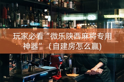 玩家必看“微乐陕西麻将专用神器”（自建房怎么赢)
