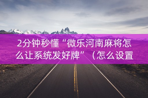 2分钟秒懂“微乐河南麻将怎么让系统发好牌”（怎么设置才能赢)