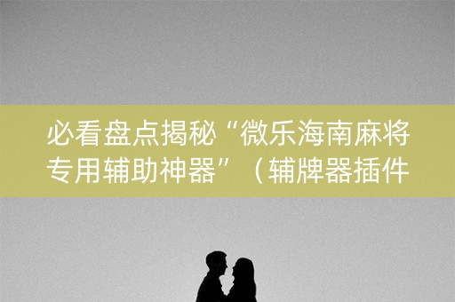 必看盘点揭秘“微乐海南麻将专用辅助神器”（辅牌器插件购买)