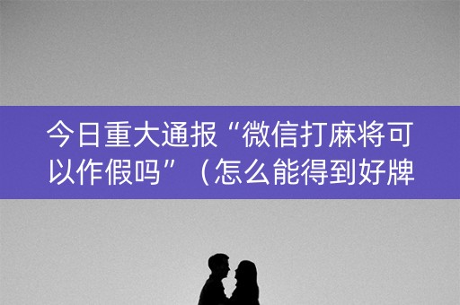 今日重大通报“微信打麻将可以作假吗”（怎么能得到好牌)