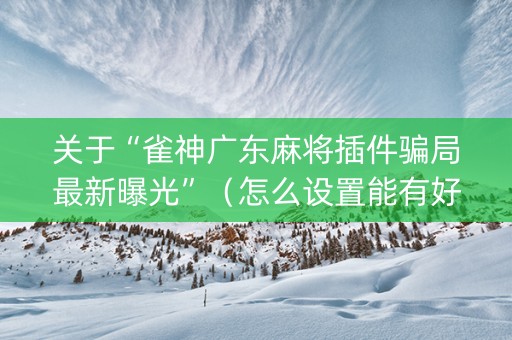 关于“雀神广东麻将插件骗局最新曝光”（怎么设置能有好牌)