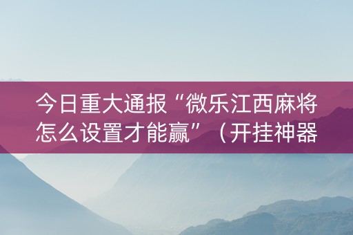 今日重大通报“微乐江西麻将怎么设置才能赢”（开挂神器下载)