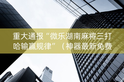 重大通报“微乐湖南麻将三打哈输赢规律”（神器最新免费)
