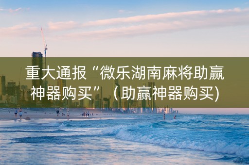 重大通报“微乐湖南麻将助赢神器购买”（助赢神器购买)
