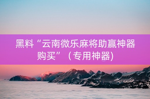 黑料“云南微乐麻将助赢神器购买”（专用神器)