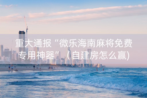 重大通报“微乐海南麻将免费专用神器”（自建房怎么赢)