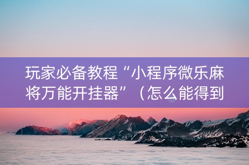 玩家必备教程“小程序微乐麻将万能开挂器”（怎么能得到好牌)