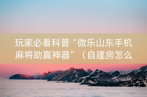玩家必看科普“微乐山东手机麻将助赢神器”（自建房怎么拿好牌)