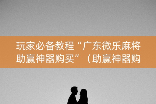 玩家必备教程“广东微乐麻将助赢神器购买”（助赢神器购买)