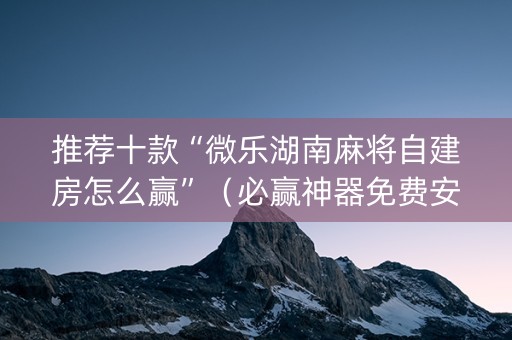 推荐十款“微乐湖南麻将自建房怎么赢”（必赢神器免费安装)