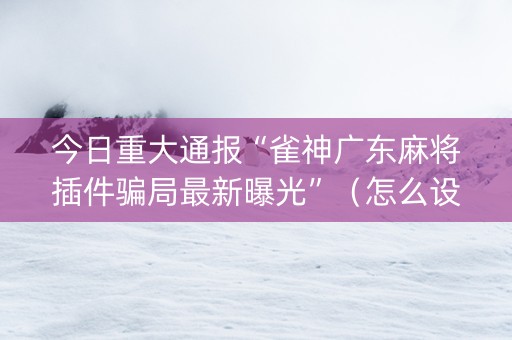 今日重大通报“雀神广东麻将插件骗局最新曝光”（怎么设置才能赢)