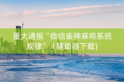 重大通报“微信雀神麻将系统规律”（辅助器下载)