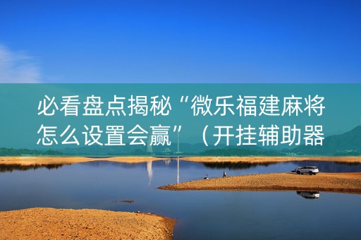 必看盘点揭秘“微乐福建麻将怎么设置会赢”（开挂辅助器插件)