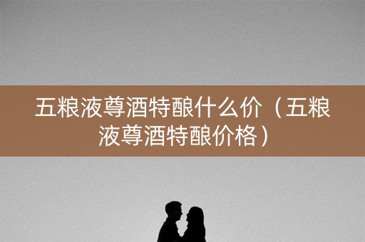 五粮液尊酒特酿什么价（五粮液尊酒特酿价格）