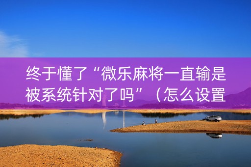 终于懂了“微乐麻将一直输是被系统针对了吗”（怎么设置才能赢)