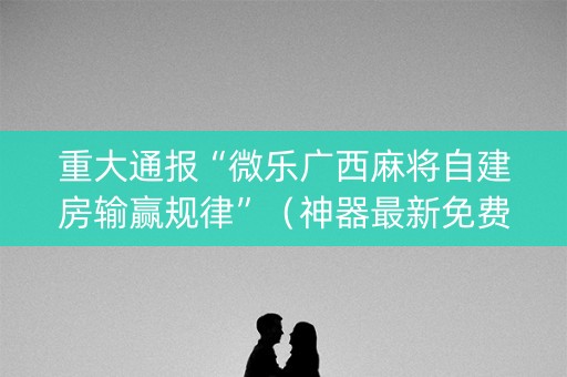 重大通报“微乐广西麻将自建房输赢规律”（神器最新免费)