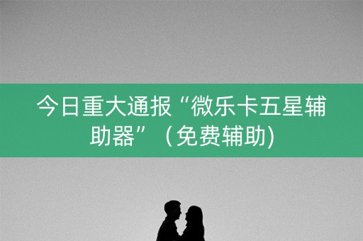 今日重大通报“微乐卡五星辅助器”（免费辅助)