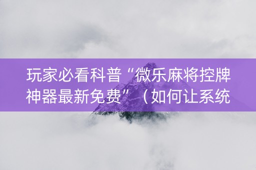 玩家必看科普“微乐麻将控牌神器最新免费”（如何让系统发好牌)