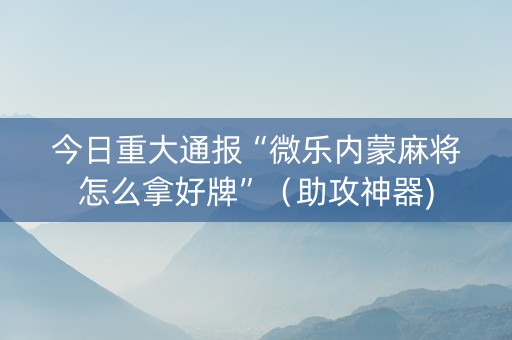 今日重大通报“微乐内蒙麻将怎么拿好牌”（助攻神器)