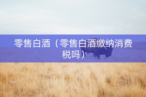 零售白酒（零售白酒缴纳消费税吗）