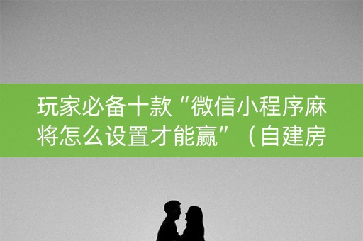 玩家必备十款“微信小程序麻将怎么设置才能赢”（自建房怎么拿好牌)