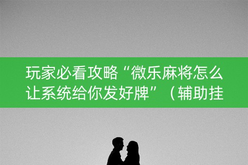 玩家必看攻略“微乐麻将怎么让系统给你发好牌”（辅助挂发牌规律)