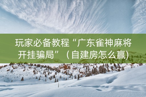 玩家必备教程“广东雀神麻将开挂骗局”（自建房怎么赢)