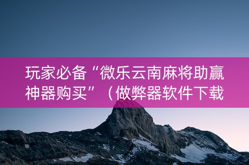 玩家必备“微乐云南麻将助赢神器购买”（做弊器软件下载)