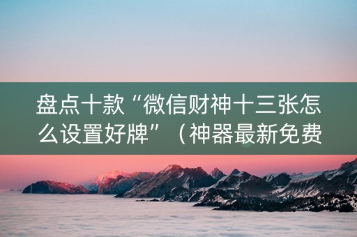 盘点十款“微信财神十三张怎么设置好牌”（神器最新免费)