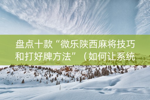 盘点十款“微乐陕西麻将技巧和打好牌方法”（如何让系统发好牌)