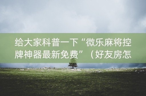 给大家科普一下“微乐麻将控牌神器最新免费”（好友房怎么才能赢)