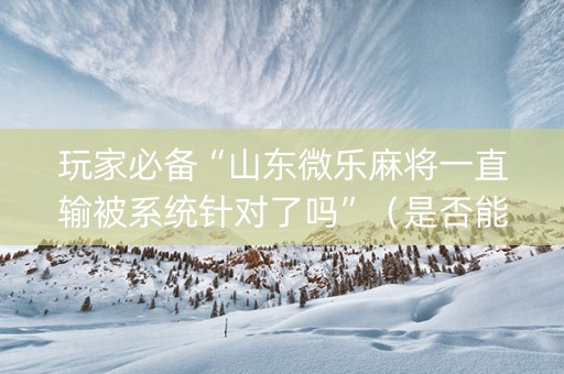 玩家必备“山东微乐麻将一直输被系统针对了吗”（是否能开挂)
