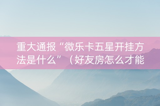 重大通报“微乐卡五星开挂方法是什么”（好友房怎么才能赢)