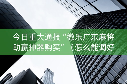 今日重大通报“微乐广东麻将助赢神器购买”（怎么能调好牌)