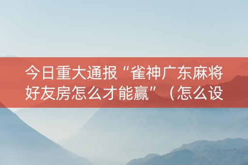 今日重大通报“雀神广东麻将好友房怎么才能赢”（怎么设置能有好牌)