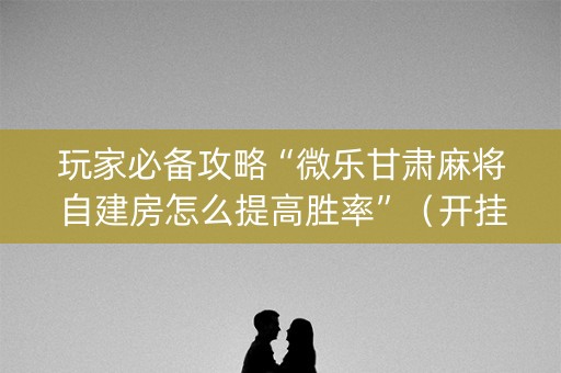 玩家必备攻略“微乐甘肃麻将自建房怎么提高胜率”（开挂辅助插件)
