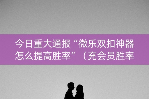 今日重大通报“微乐双扣神器怎么提高胜率”（充会员胜率高)