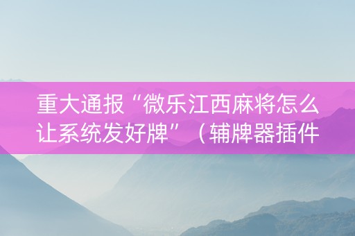 重大通报“微乐江西麻将怎么让系统发好牌”（辅牌器插件购买)