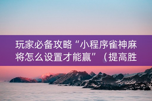 玩家必备攻略“小程序雀神麻将怎么设置才能赢”（提高胜率技巧)