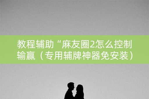 教程辅助“麻友圈2怎么控制输赢（专用辅牌神器免安装）
