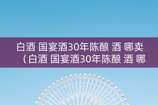 白酒 国宴酒30年陈酿 酒 哪卖（白酒 国宴酒30年陈酿 酒 哪卖的好）