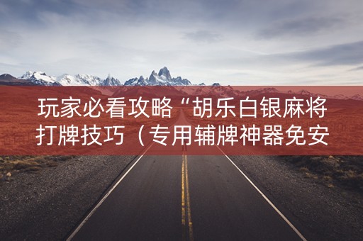 玩家必看攻略“胡乐白银麻将打牌技巧（专用辅牌神器免安装）