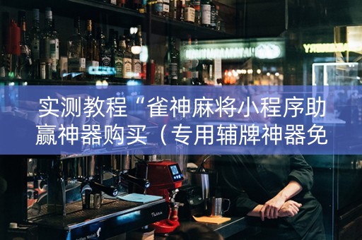 实测教程“雀神麻将小程序助赢神器购买（专用辅牌神器免安装）