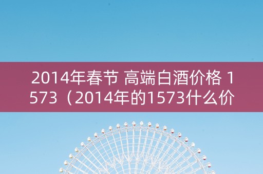 2014年春节 高端白酒价格 1573（2014年的1573什么价格）