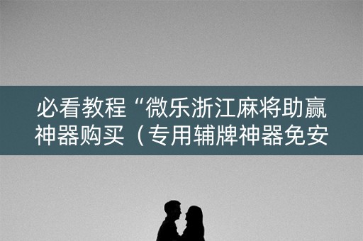 必看教程“微乐浙江麻将助赢神器购买（专用辅牌神器免安装）