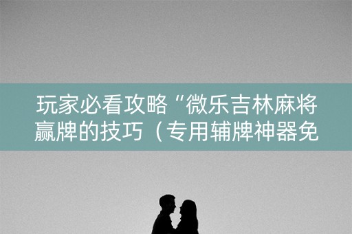 玩家必看攻略“微乐吉林麻将赢牌的技巧（专用辅牌神器免安装）