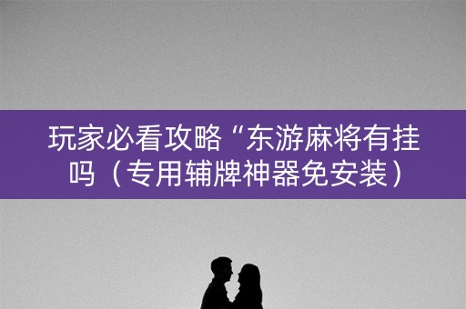 玩家必看攻略“东游麻将有挂吗（专用辅牌神器免安装）