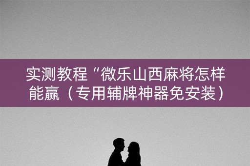 实测教程“微乐山西麻将怎样能赢（专用辅牌神器免安装）