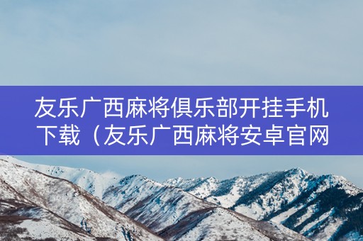 友乐广西麻将俱乐部开挂手机下载（友乐广西麻将安卓官网）