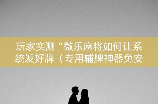 玩家实测“微乐麻将如何让系统发好牌（专用辅牌神器免安装）